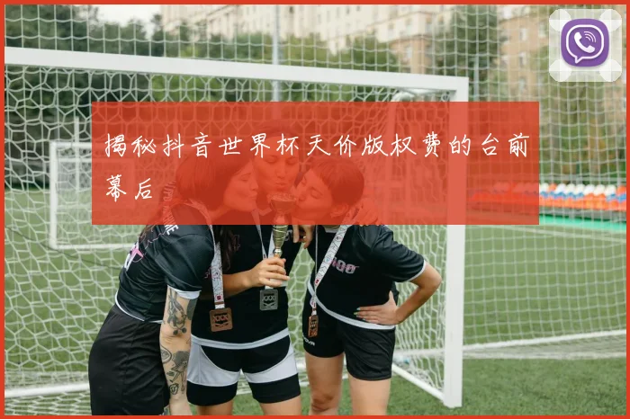 揭秘抖音世界杯天价版权费的台前幕后