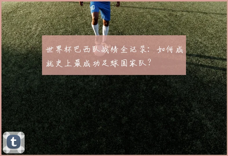 世界杯巴西队战绩全记录:如何成就史上最成功足球国家队?