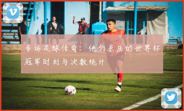 专访足球传奇:他们亲历的世界杯冠军时刻与次数统计