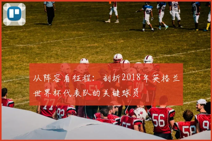 从阵容看征程：剖析2018年英格兰世界杯代表队的关键球员