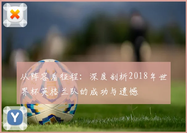 从阵容看征程:深度剖析2018年世界杯英格兰队的成功与遗憾