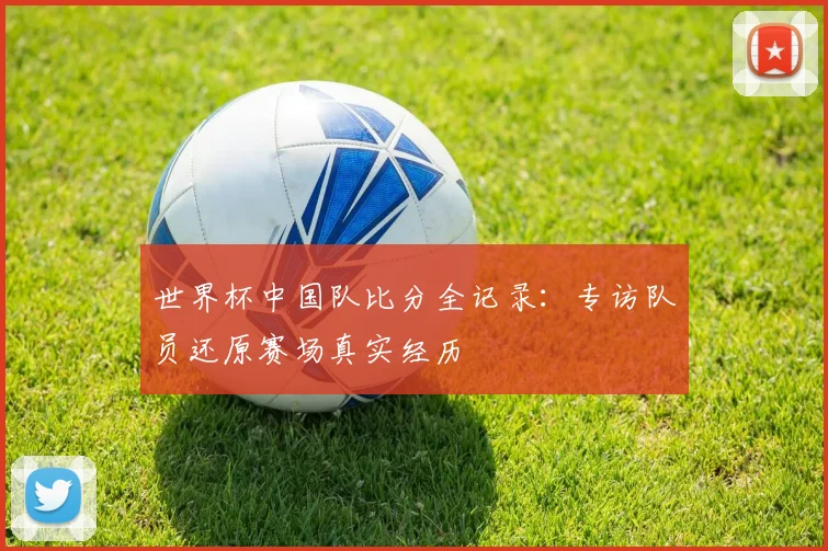世界杯中国队比分全记录：专访队员还原赛场真实经历