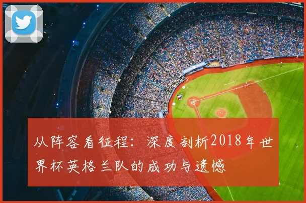 从阵容看征程:深度剖析2018年世界杯英格兰队的成功与遗憾