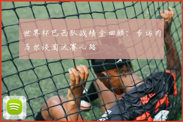 世界杯巴西队战绩全回顾:专访内马尔谈淘汰赛心路