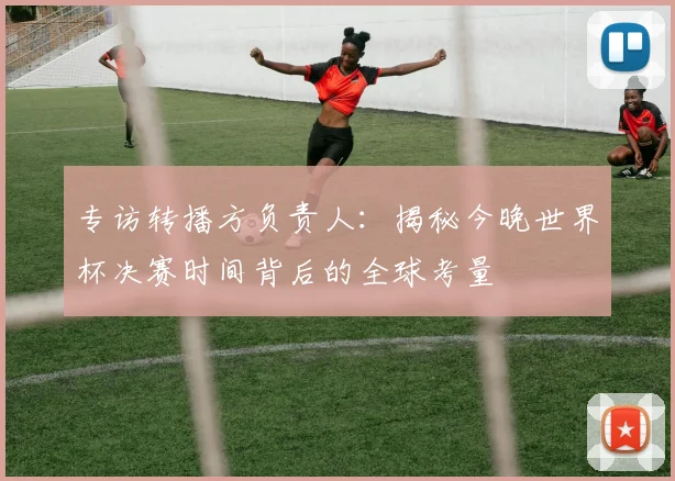 专访转播方负责人:揭秘今晚世界杯决赛时间背后的全球考量